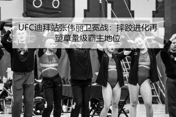 UFC迪拜站张伟丽卫冕战：摔跤进化再塑草量级霸主地位