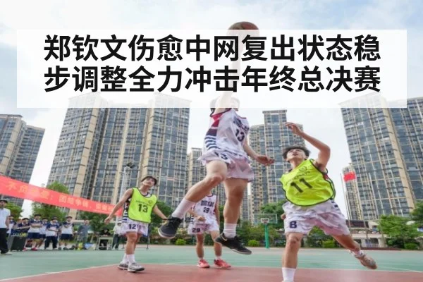 郑钦文伤愈中网复出状态稳步调整全力冲击年终总决赛