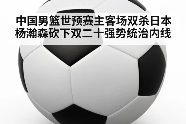 中国男篮世预赛主客场双杀日本杨瀚森砍下双二十强势统治内线