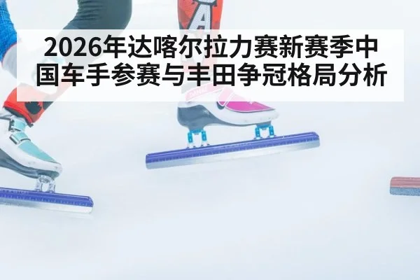 2026年达喀尔拉力赛新赛季中国车手参赛与丰田争冠格局分析